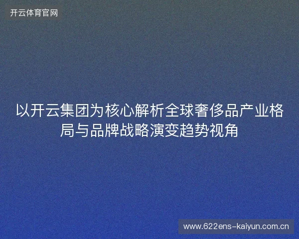 以开云集团为核心解析全球奢侈品产业格局与品牌战略演变趋势视角