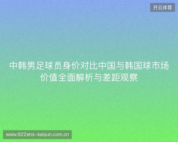 中韩男足球员身价对比中国与韩国球市场价值全面解析与差距观察 中韩男足球员身价对比中国与韩国球市场价值全面解析与差距观察