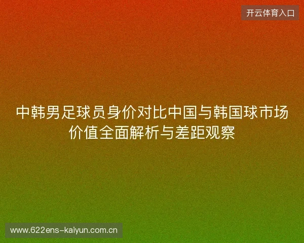 中韩男足球员身价对比中国与韩国球市场价值全面解析与差距观察