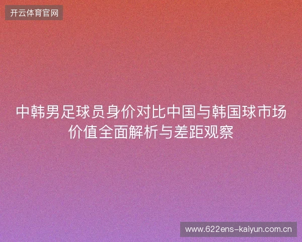 中韩男足球员身价对比中国与韩国球市场价值全面解析与差距观察